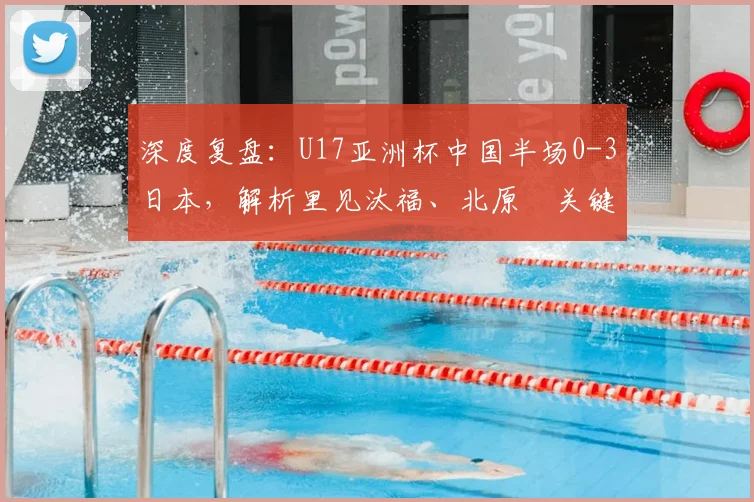 深度复盘：U17亚洲杯中国半场0-3日本，解析里见汰福、北原槙关键进球与技术特点