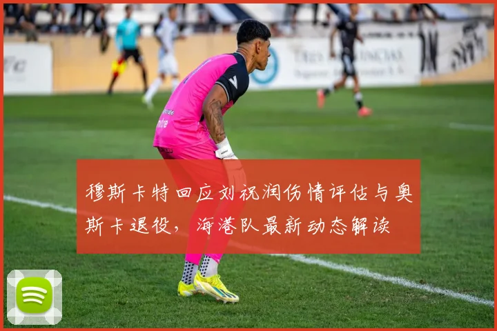 穆斯卡特回应刘祝润伤情评估与奥斯卡退役，海港队最新动态解读