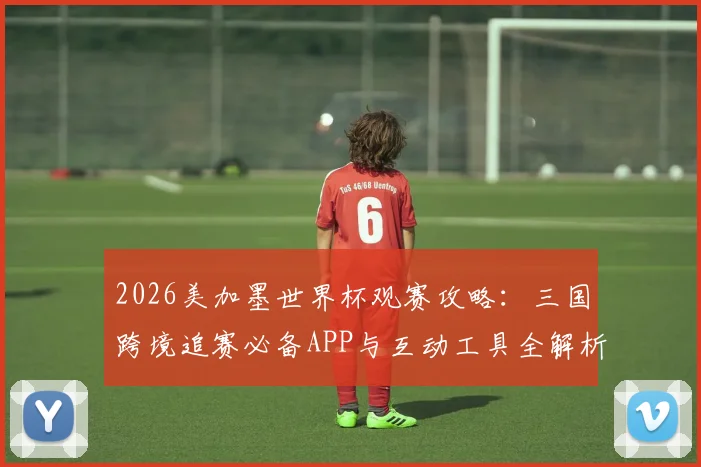 2026美加墨世界杯观赛攻略：三国跨境追赛必备APP与互动工具全解析
