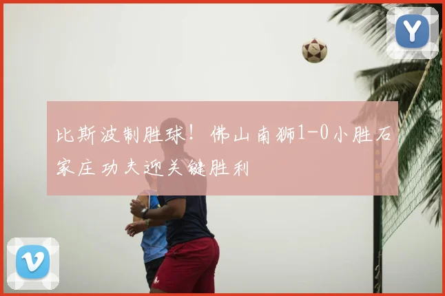 比斯波制胜球！佛山南狮1-0小胜石家庄功夫迎关键胜利