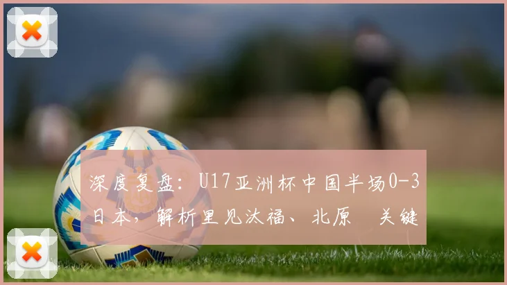 深度复盘：U17亚洲杯中国半场0-3日本，解析里见汰福、北原槙关键进球与技术特点
