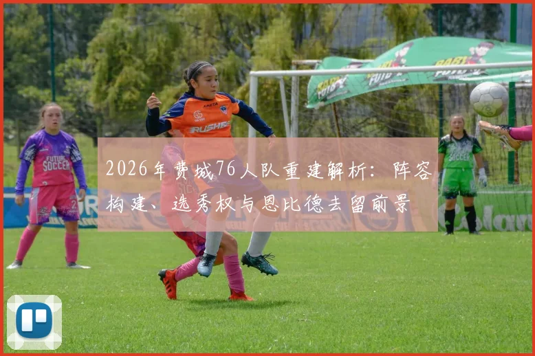 2026年费城76人队重建解析：阵容构建、选秀权与恩比德去留前景