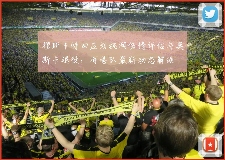 穆斯卡特回应刘祝润伤情评估与奥斯卡退役，海港队最新动态解读