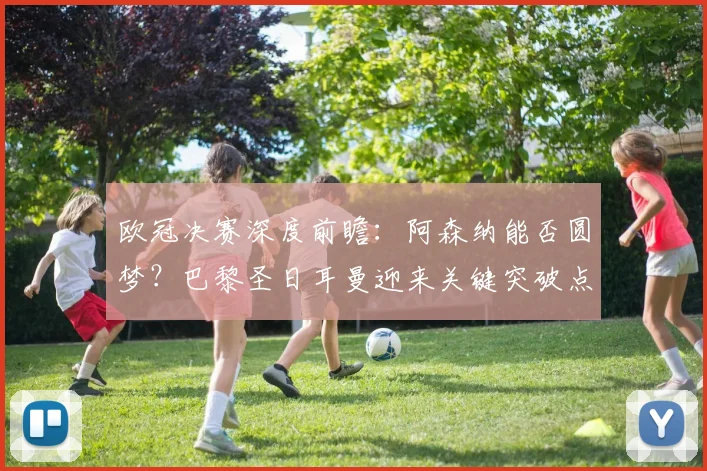 欧冠决赛深度前瞻：阿森纳能否圆梦？巴黎圣日耳曼迎来关键突破点解析