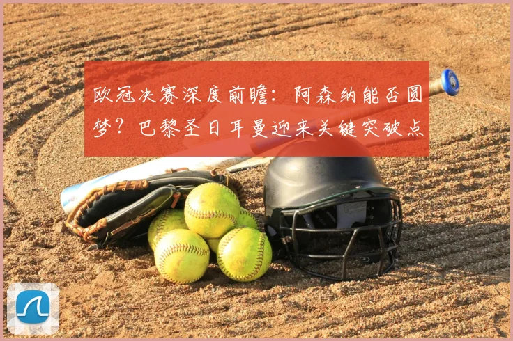 欧冠决赛深度前瞻：阿森纳能否圆梦？巴黎圣日耳曼迎来关键突破点解析