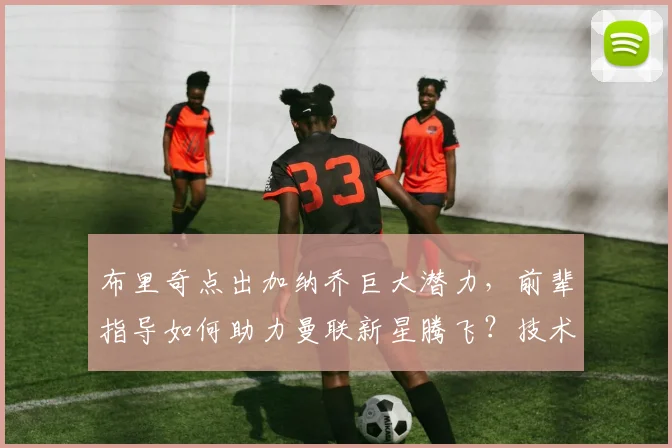 布里奇点出加纳乔巨大潜力，前辈指导如何助力曼联新星腾飞？技术特点与成长路径深度解析