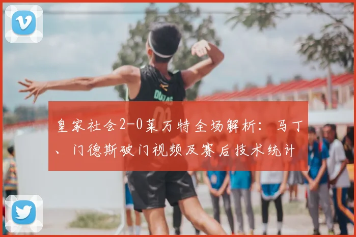 皇家社会2-0莱万特全场解析：马丁、门德斯破门视频及赛后技术统计深度分析